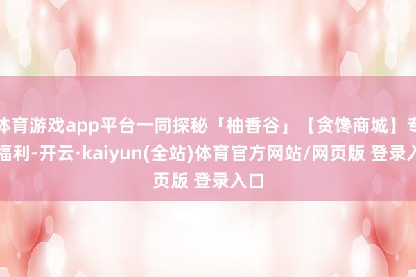 体育游戏app平台一同探秘「柚香谷」【贪馋商城】专属福利-开云·kaiyun(全站)体育官方网站/网页版 登录入口