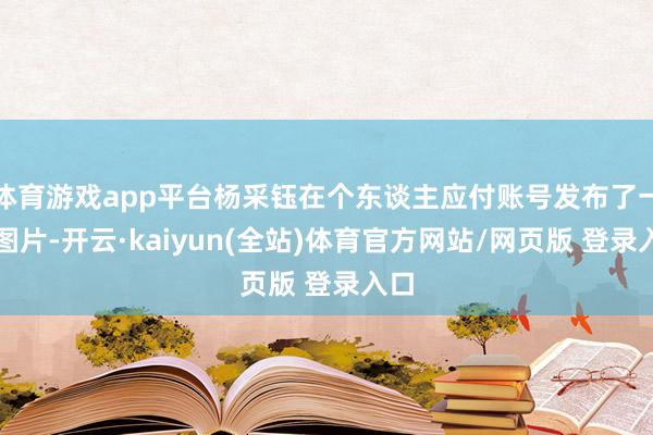 体育游戏app平台杨采钰在个东谈主应付账号发布了一组图片-开云·kaiyun(全站)体育官方网站/网页版 登录入口