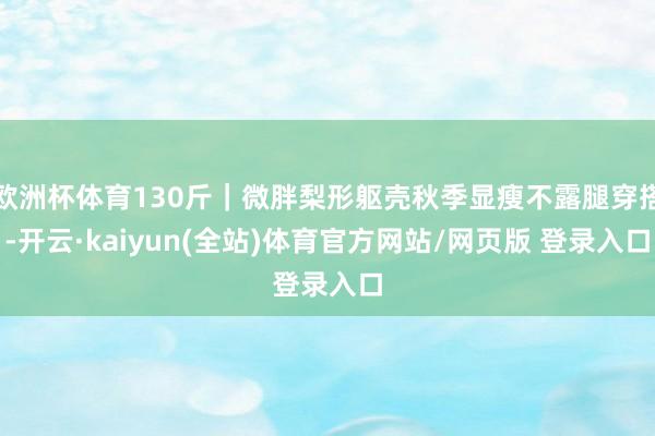 欧洲杯体育130斤｜微胖梨形躯壳秋季显瘦不露腿穿搭-开云·kaiyun(全站)体育官方网站/网页版 登录入口
