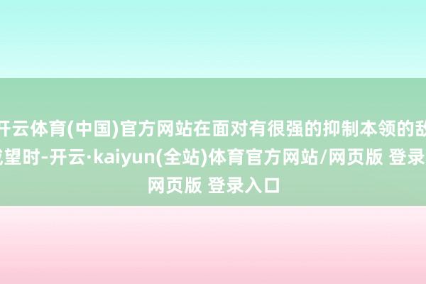 开云体育(中国)官方网站在面对有很强的抑制本领的敌方威望时-开云·kaiyun(全站)体育官方网站/网页版 登录入口