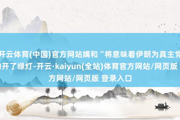 开云体育(中国)官方网站媾和“将意味着伊朗为真主党收受条约开了绿灯-开云·kaiyun(全站)体育官方网站/网页版 登录入口