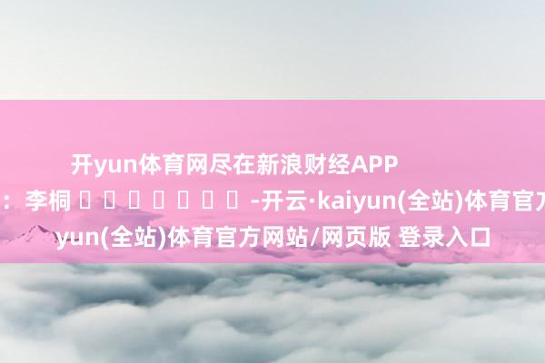 开yun体育网尽在新浪财经APP            						背负剪辑：李桐 							-开云·kaiyun(全站)体育官方网站/网页版 登录入口