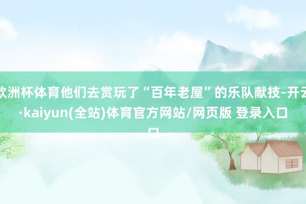 欧洲杯体育他们去赏玩了“百年老屋”的乐队献技-开云·kaiyun(全站)体育官方网站/网页版 登录入口