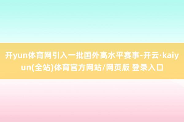 开yun体育网引入一批国外高水平赛事-开云·kaiyun(全站)体育官方网站/网页版 登录入口