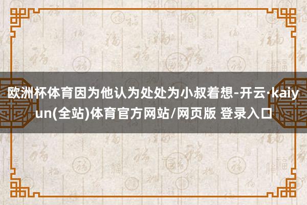欧洲杯体育因为他认为处处为小叔着想-开云·kaiyun(全站)体育官方网站/网页版 登录入口