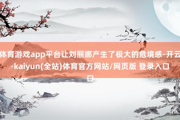 体育游戏app平台让刘丽娜产生了极大的危境感-开云·kaiyun(全站)体育官方网站/网页版 登录入口