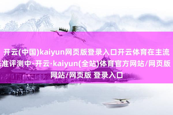 开云(中国)kaiyun网页版登录入口开云体育在主流的公开基准评测中-开云·kaiyun(全站)体育官方网站/网页版 登录入口