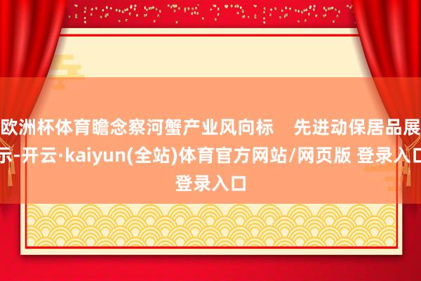 欧洲杯体育瞻念察河蟹产业风向标 先进动保居品展示-开云·kaiyun(全站)体育官方网站/网页版 登录入口