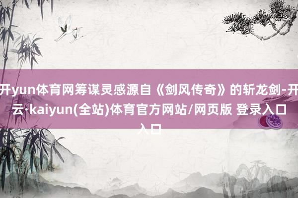 开yun体育网筹谋灵感源自《剑风传奇》的斩龙剑-开云·kaiyun(全站)体育官方网站/网页版 登录入口