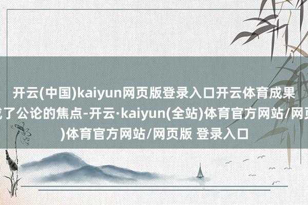 开云(中国)kaiyun网页版登录入口开云体育成果她一下子就成了公论的焦点-开云·kaiyun(全站)体育官方网站/网页版 登录入口