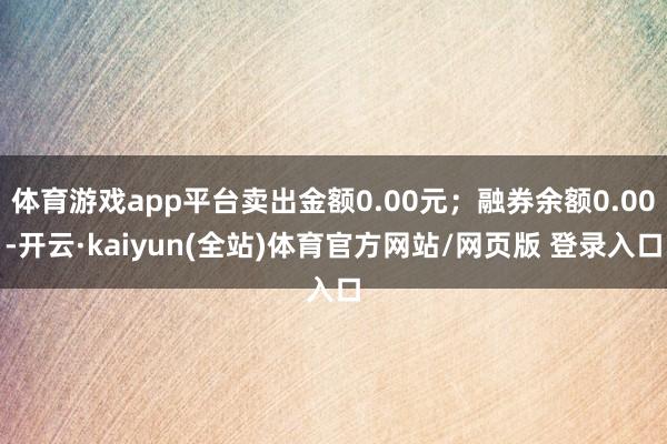 体育游戏app平台卖出金额0.00元；融券余额0.00-开云·kaiyun(全站)体育官方网站/网页版 登录入口