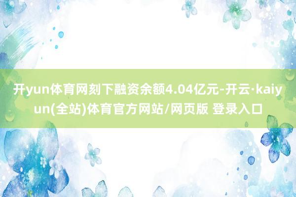 开yun体育网刻下融资余额4.04亿元-开云·kaiyun(全站)体育官方网站/网页版 登录入口