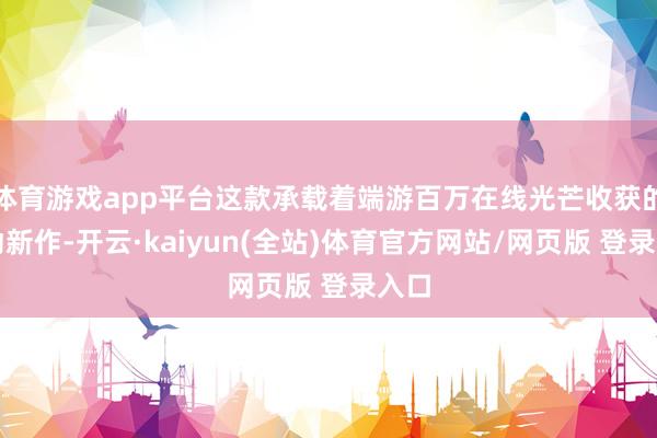 体育游戏app平台这款承载着端游百万在线光芒收获的移动新作-开云·kaiyun(全站)体育官方网站/网页版 登录入口