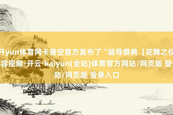 开yun体育网卡普空官方发布了“疏导祭典【花舞之仪】”先容视频-开云·kaiyun(全站)体育官方网站/网页版 登录入口