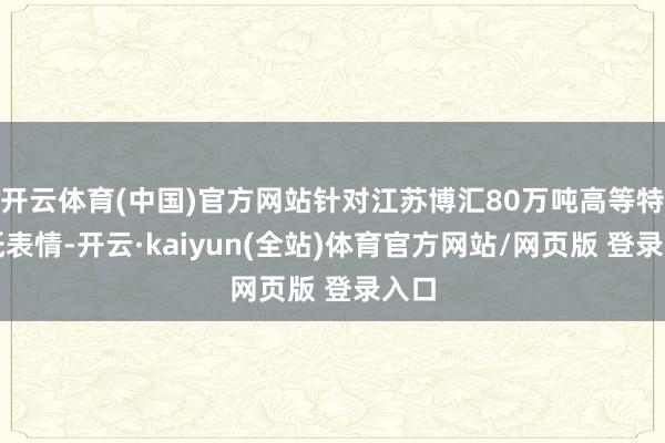 开云体育(中国)官方网站针对江苏博汇80万吨高等特种纸表情-开云·kaiyun(全站)体育官方网站/网页版 登录入口