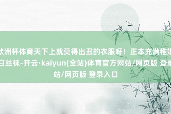 欧洲杯体育天下上就莫得出丑的衣服呀！正本充满稚嫩感的白丝袜-开云·kaiyun(全站)体育官方网站/网页版 登录入口