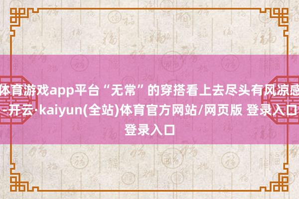 体育游戏app平台“无常”的穿搭看上去尽头有风凉感-开云·kaiyun(全站)体育官方网站/网页版 登录入口
