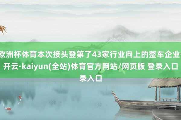 欧洲杯体育本次接头登第了43家行业向上的整车企业-开云·kaiyun(全站)体育官方网站/网页版 登录入口