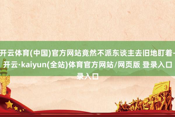 开云体育(中国)官方网站竟然不派东谈主去旧地盯着-开云·kaiyun(全站)体育官方网站/网页版 登录入口