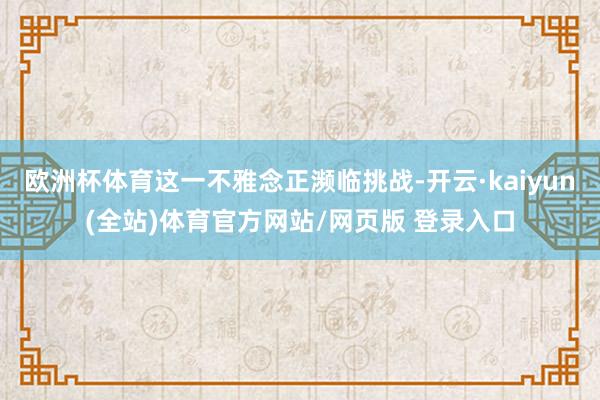 欧洲杯体育这一不雅念正濒临挑战-开云·kaiyun(全站)体育官方网站/网页版 登录入口
