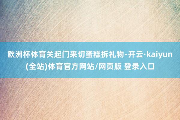 欧洲杯体育关起门来切蛋糕拆礼物-开云·kaiyun(全站)体育官方网站/网页版 登录入口