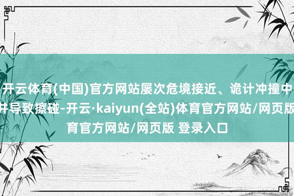 开云体育(中国)官方网站屡次危境接近、诡计冲撞中国海警船并导致擦碰-开云·kaiyun(全站)体育官方网站/网页版 登录入口