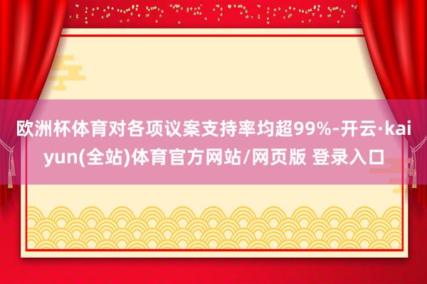 欧洲杯体育对各项议案支持率均超99%-开云·kaiyun(全站)体育官方网站/网页版 登录入口
