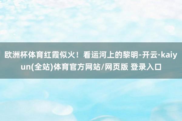 欧洲杯体育红霞似火！看运河上的黎明-开云·kaiyun(全站)体育官方网站/网页版 登录入口