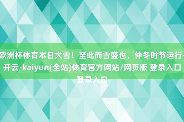欧洲杯体育本日大雪！至此而雪盛也，仲冬时节运行-开云·kaiyun(全站)体育官方网站/网页版 登录入口