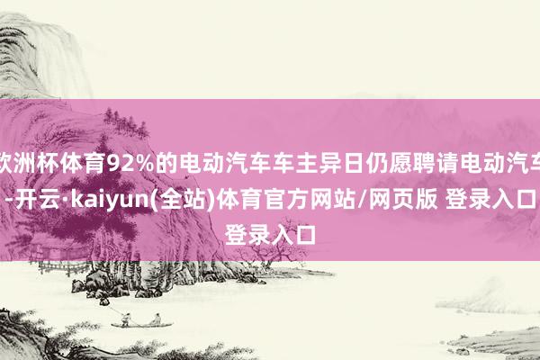 欧洲杯体育92%的电动汽车车主异日仍愿聘请电动汽车-开云·kaiyun(全站)体育官方网站/网页版 登录入口