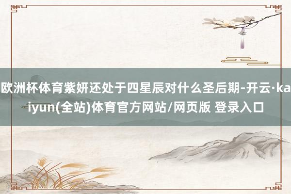 欧洲杯体育紫妍还处于四星辰对什么圣后期-开云·kaiyun(全站)体育官方网站/网页版 登录入口