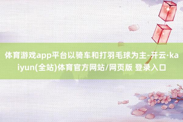 体育游戏app平台以骑车和打羽毛球为主-开云·kaiyun(全站)体育官方网站/网页版 登录入口