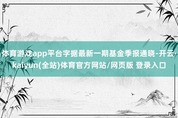 体育游戏app平台字据最新一期基金季报通晓-开云·kaiyun(全站)体育官方网站/网页版 登录入口