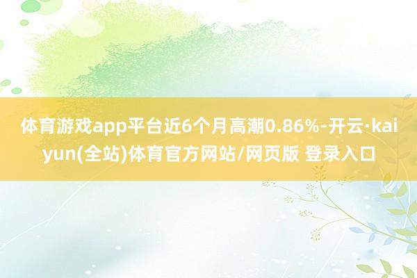 体育游戏app平台近6个月高潮0.86%-开云·kaiyun(全站)体育官方网站/网页版 登录入口