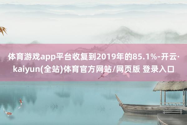体育游戏app平台收复到2019年的85.1%-开云·kaiyun(全站)体育官方网站/网页版 登录入口