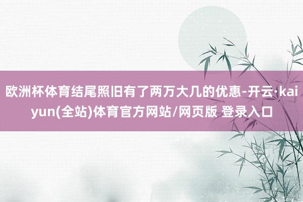 欧洲杯体育结尾照旧有了两万大几的优惠-开云·kaiyun(全站)体育官方网站/网页版 登录入口