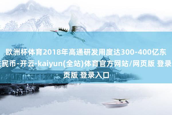 欧洲杯体育2018年高通研发用度达300-400亿东谈主民币-开云·kaiyun(全站)体育官方网站/网页版 登录入口