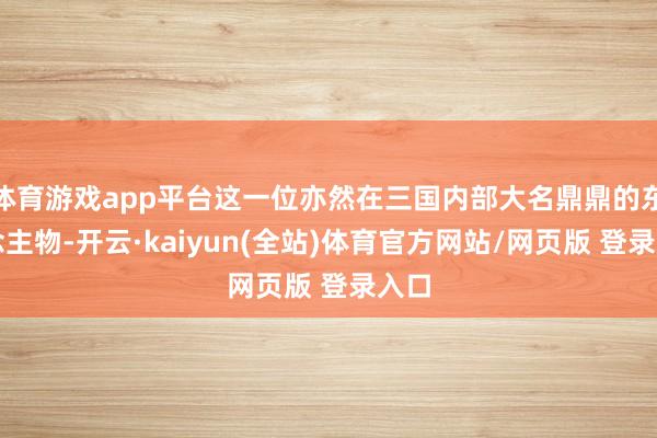 体育游戏app平台这一位亦然在三国内部大名鼎鼎的东说念主物-开云·kaiyun(全站)体育官方网站/网页版 登录入口