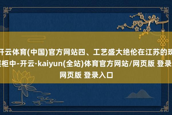 开云体育(中国)官方网站四、工艺盛大绝伦在江苏的珠宝展柜中-开云·kaiyun(全站)体育官方网站/网页版 登录入口
