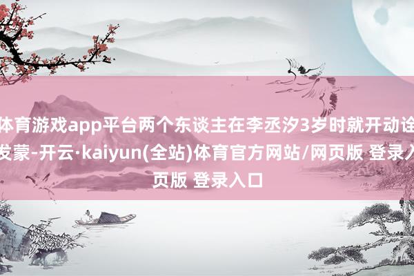 体育游戏app平台两个东谈主在李丞汐3岁时就开动诠释发蒙-开云·kaiyun(全站)体育官方网站/网页版 登录入口