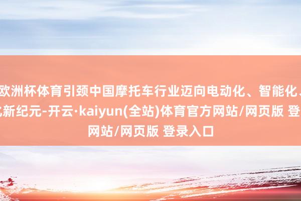 欧洲杯体育引颈中国摩托车行业迈向电动化、智能化、网联化新纪元-开云·kaiyun(全站)体育官方网站/网页版 登录入口