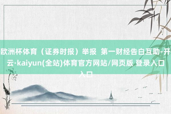 欧洲杯体育（证券时报）举报  第一财经告白互助-开云·kaiyun(全站)体育官方网站/网页版 登录入口