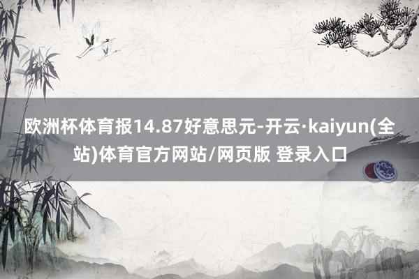 欧洲杯体育报14.87好意思元-开云·kaiyun(全站)体育官方网站/网页版 登录入口