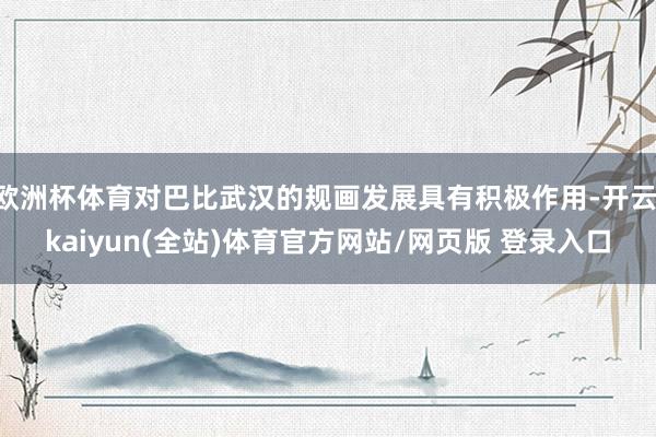 欧洲杯体育对巴比武汉的规画发展具有积极作用-开云·kaiyun(全站)体育官方网站/网页版 登录入口