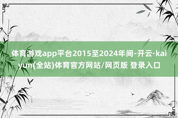 体育游戏app平台2015至2024年间-开云·kaiyun(全站)体育官方网站/网页版 登录入口