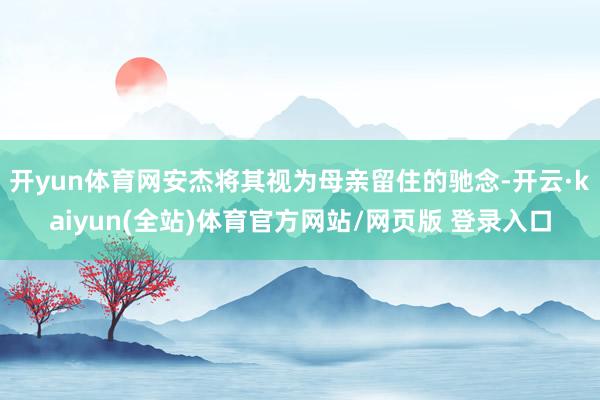 开yun体育网安杰将其视为母亲留住的驰念-开云·kaiyun(全站)体育官方网站/网页版 登录入口