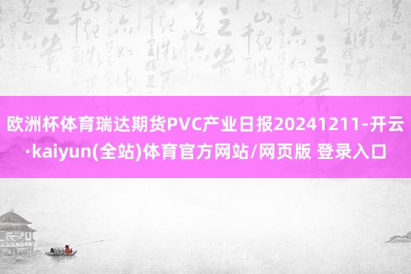 欧洲杯体育瑞达期货PVC产业日报20241211-开云·kaiyun(全站)体育官方网站/网页版 登录入口