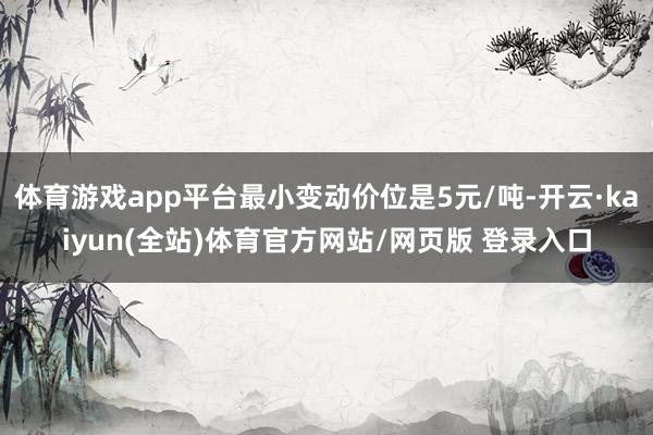 体育游戏app平台最小变动价位是5元/吨-开云·kaiyun(全站)体育官方网站/网页版 登录入口