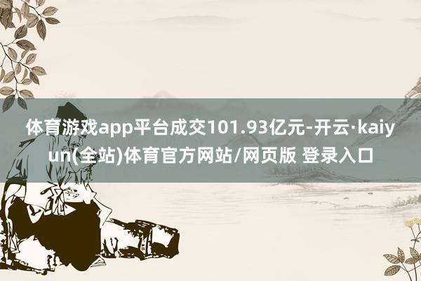体育游戏app平台成交101.93亿元-开云·kaiyun(全站)体育官方网站/网页版 登录入口