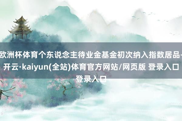 欧洲杯体育个东说念主待业金基金初次纳入指数居品-开云·kaiyun(全站)体育官方网站/网页版 登录入口